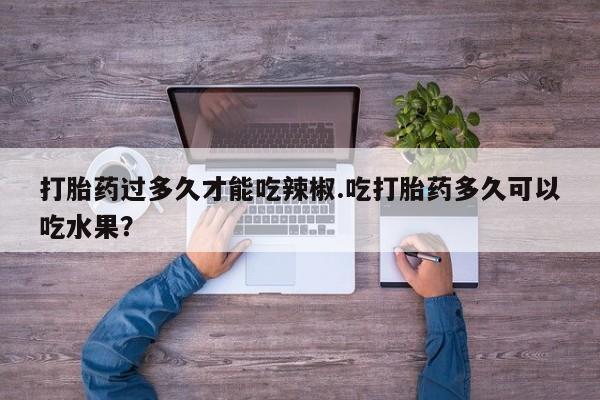 堕胎药在线付款打胎药过多久才能吃辣椒.吃打胎药多久可以吃水果？