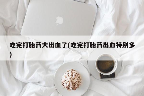 堕胎药在线付款吃完打胎药大出血了(吃完打胎药出血特别多)