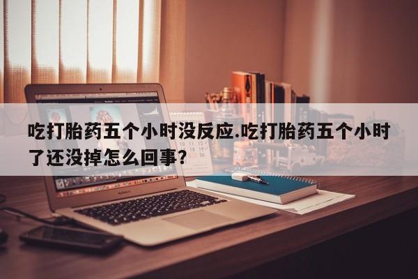 堕胎药在线付款吃打胎药五个小时没反应.吃打胎药五个小时了还没掉怎么回事？