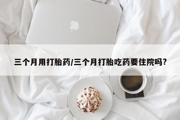 堕胎药在线付款三个月用打胎药/三个月打胎吃药要住院吗?