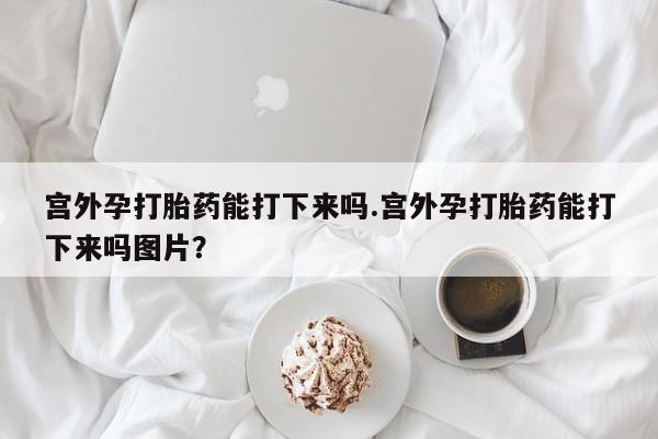 堕胎药在线付款宫外孕打胎药能打下来吗.宫外孕打胎药能打下来吗图片？