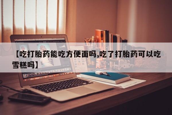 堕胎药在线付款【吃打胎药能吃方便面吗,吃了打胎药可以吃雪糕吗】