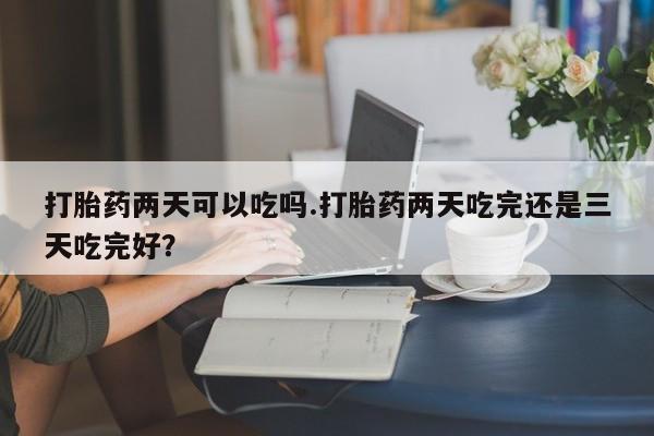 堕胎药在线付款打胎药两天可以吃吗.打胎药两天吃完还是三天吃完好？