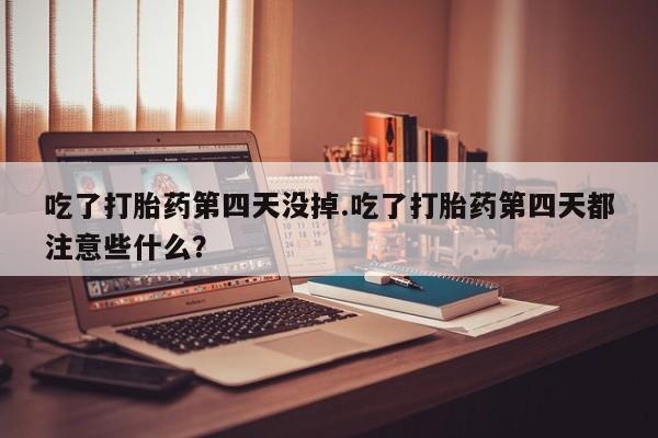 堕胎药在线付款吃了打胎药第四天没掉.吃了打胎药第四天都注意些什么？