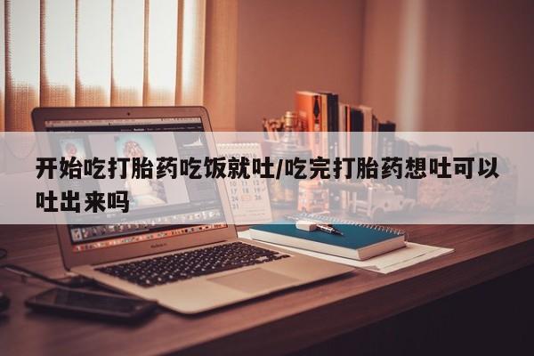 堕胎药在线付款开始吃打胎药吃饭就吐/吃完打胎药想吐可以吐出来吗