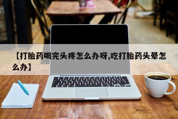 堕胎药在线付款【打胎药喝完头疼怎么办呀,吃打胎药头晕怎么办】