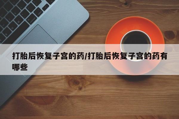 堕胎药在线付款打胎后恢复子宫的药/打胎后恢复子宫的药有哪些