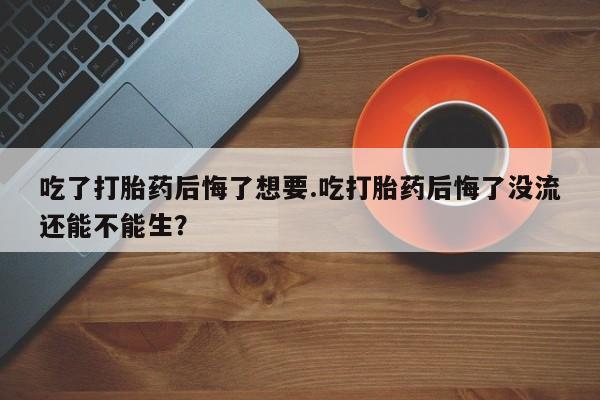 堕胎药在线付款吃了打胎药后悔了想要.吃打胎药后悔了没流还能不能生？