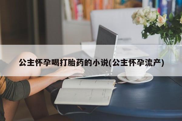 堕胎药在线付款公主怀孕喝打胎药的小说(公主怀孕流产)