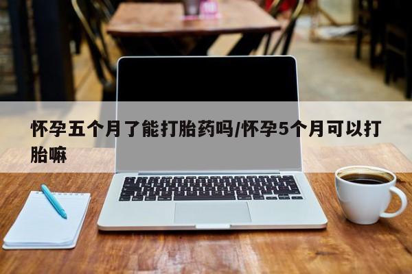 堕胎药在线付款怀孕五个月了能打胎药吗/怀孕5个月可以打胎嘛