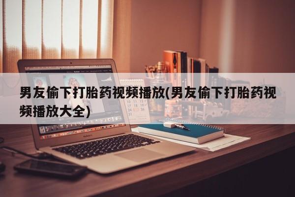 堕胎药在线付款男友偷下打胎药视频播放(男友偷下打胎药视频播放大全)