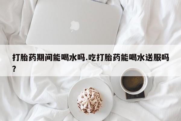 堕胎药在线付款打胎药期间能喝水吗.吃打胎药能喝水送服吗？