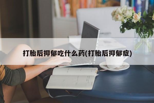 堕胎药在线付款打胎后抑郁吃什么药(打胎后抑郁症)