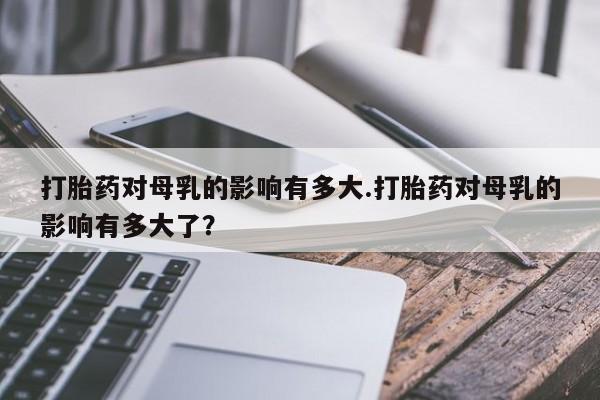 堕胎药在线付款打胎药对母乳的影响有多大.打胎药对母乳的影响有多大了？