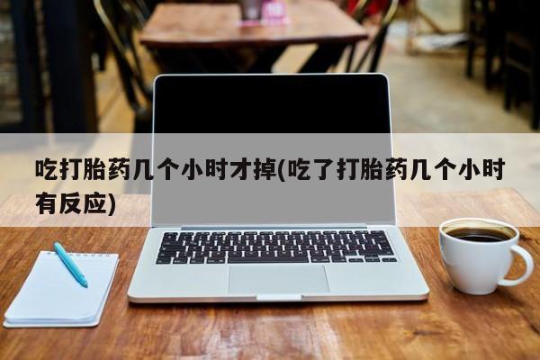 堕胎药在线付款吃打胎药几个小时才掉(吃了打胎药几个小时有反应)