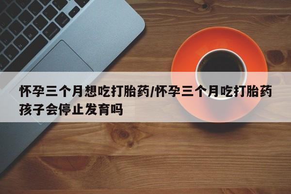 堕胎药在线付款怀孕三个月想吃打胎药/怀孕三个月吃打胎药孩子会停止发育吗