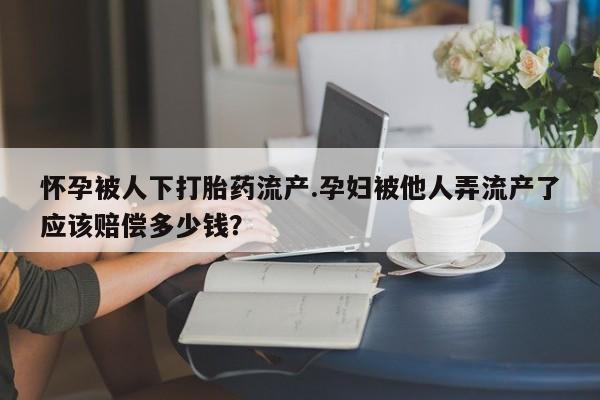 堕胎药在线付款怀孕被人下打胎药流产.孕妇被他人弄流产了应该赔偿多少钱？