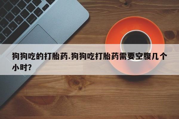 堕胎药在线付款狗狗吃的打胎药.狗狗吃打胎药需要空腹几个小时？