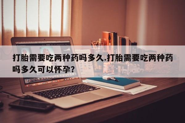 堕胎药在线付款打胎需要吃两种药吗多久.打胎需要吃两种药吗多久可以怀孕？