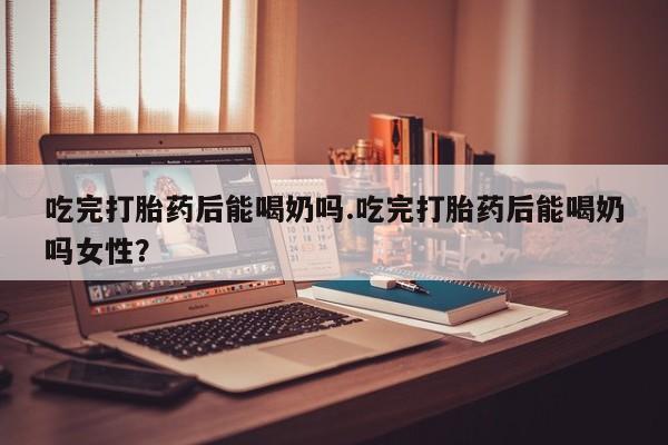 堕胎药在线付款吃完打胎药后能喝奶吗.吃完打胎药后能喝奶吗女性？