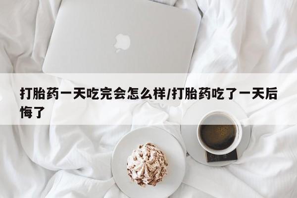 堕胎药在线付款打胎药一天吃完会怎么样/打胎药吃了一天后悔了