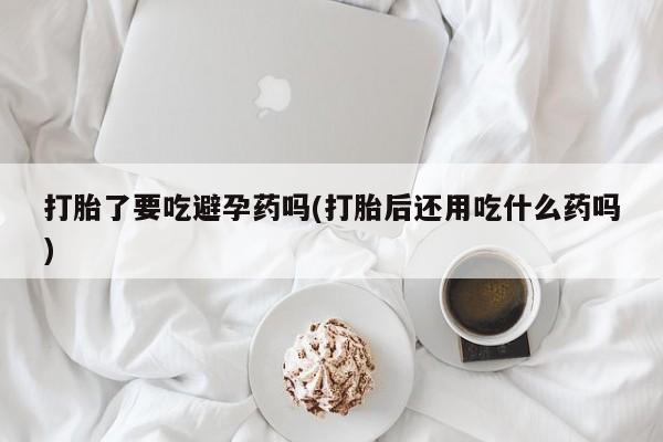 堕胎药在线付款打胎了要吃避孕药吗(打胎后还用吃什么药吗)