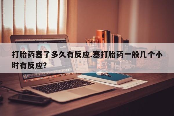 堕胎药在线付款打胎药塞了多久有反应.塞打胎药一般几个小时有反应？