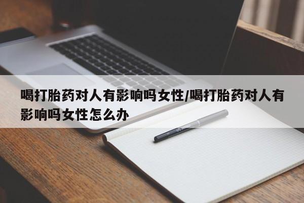 堕胎药在线付款喝打胎药对人有影响吗女性/喝打胎药对人有影响吗女性怎么办