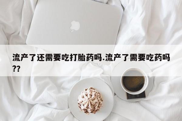 堕胎药在线付款流产了还需要吃打胎药吗.流产了需要吃药吗?？