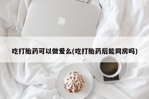堕胎药在线付款吃打胎药可以做爱么(吃打胎药后能同房吗)