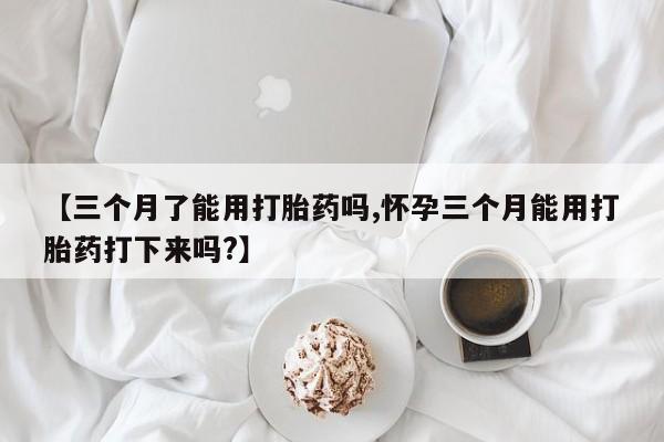堕胎药在线付款【三个月了能用打胎药吗,怀孕三个月能用打胎药打下来吗?】