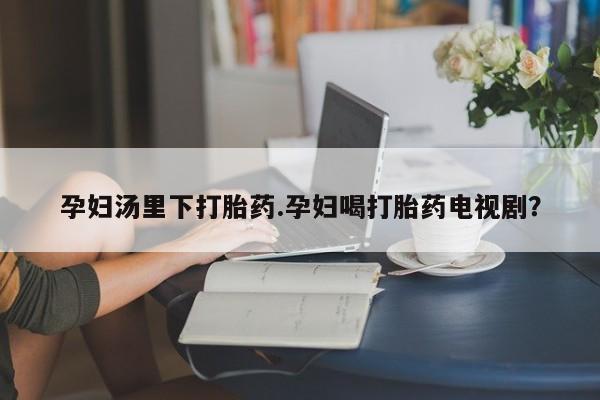 堕胎药在线付款孕妇汤里下打胎药.孕妇喝打胎药电视剧？