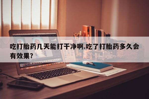 堕胎药在线付款吃打胎药几天能打干净啊.吃了打胎药多久会有效果？