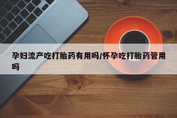 堕胎药在线付款孕妇流产吃打胎药有用吗/怀孕吃打胎药管用吗