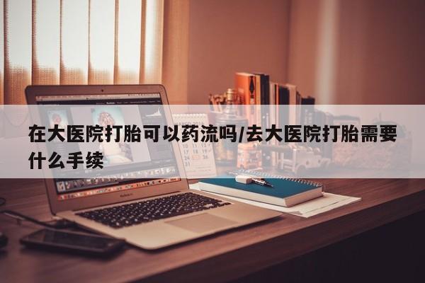堕胎药在线付款在大医院打胎可以药流吗/去大医院打胎需要什么手续
