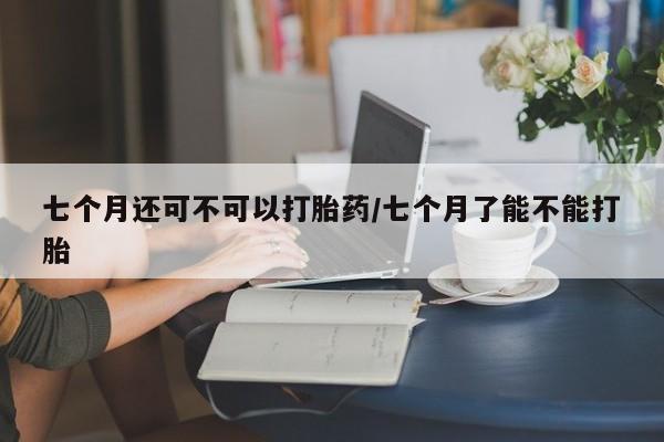 堕胎药在线付款七个月还可不可以打胎药/七个月了能不能打胎