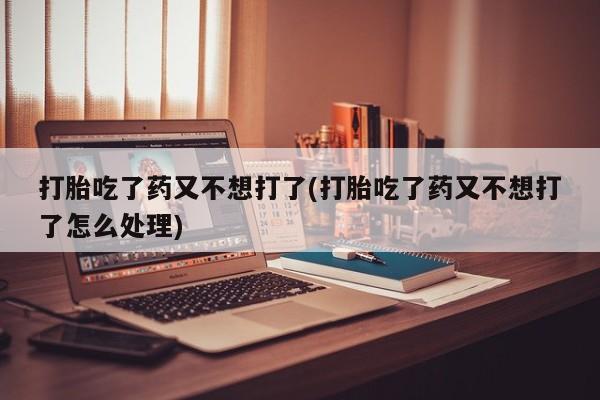 堕胎药在线付款打胎吃了药又不想打了(打胎吃了药又不想打了怎么处理)