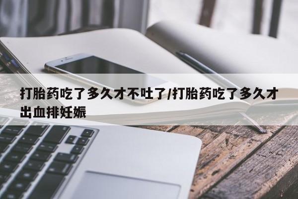 堕胎药在线付款打胎药吃了多久才不吐了/打胎药吃了多久才出血排妊娠