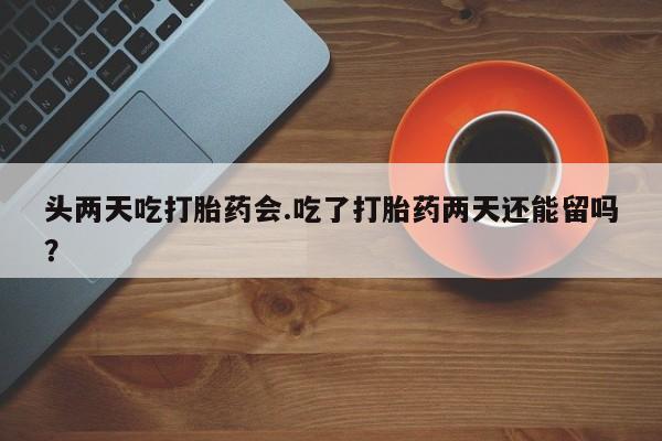 堕胎药在线付款头两天吃打胎药会.吃了打胎药两天还能留吗？