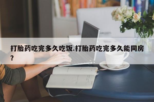 堕胎药在线付款打胎药吃完多久吃饭.打胎药吃完多久能同房？