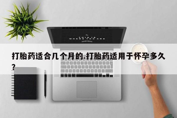 堕胎药在线付款打胎药适合几个月的.打胎药适用于怀孕多久？