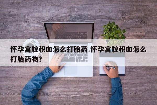 堕胎药在线付款怀孕宫腔积血怎么打胎药.怀孕宫腔积血怎么打胎药物？