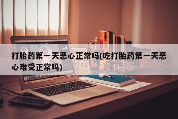 堕胎药在线付款打胎药第一天恶心正常吗(吃打胎药第一天恶心难受正常吗)