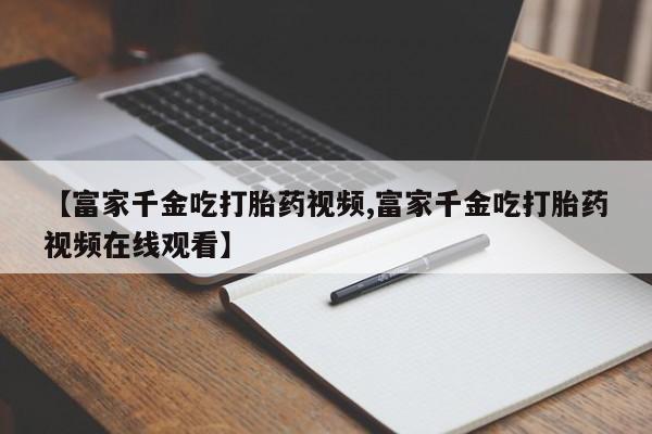 堕胎药在线付款【富家千金吃打胎药视频,富家千金吃打胎药视频在线观看】