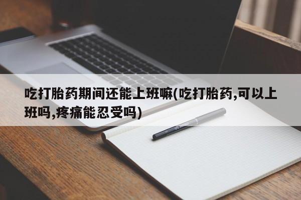 堕胎药在线付款吃打胎药期间还能上班嘛(吃打胎药,可以上班吗,疼痛能忍受吗)