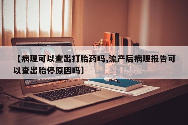 堕胎药在线付款【病理可以查出打胎药吗,流产后病理报告可以查出胎停原因吗】