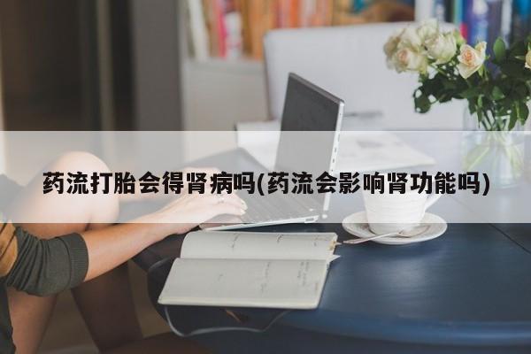 堕胎药在线付款药流打胎会得肾病吗(药流会影响肾功能吗)