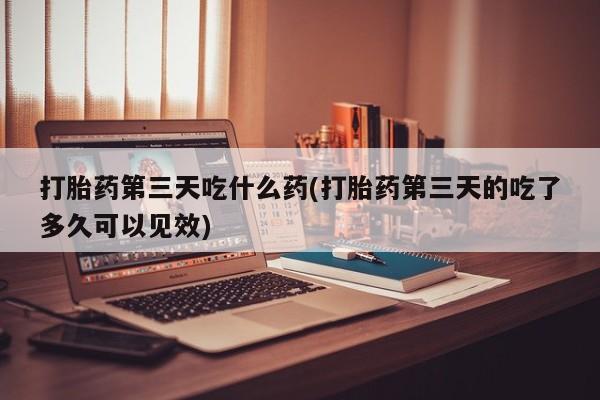 堕胎药在线付款打胎药第三天吃什么药(打胎药第三天的吃了多久可以见效)