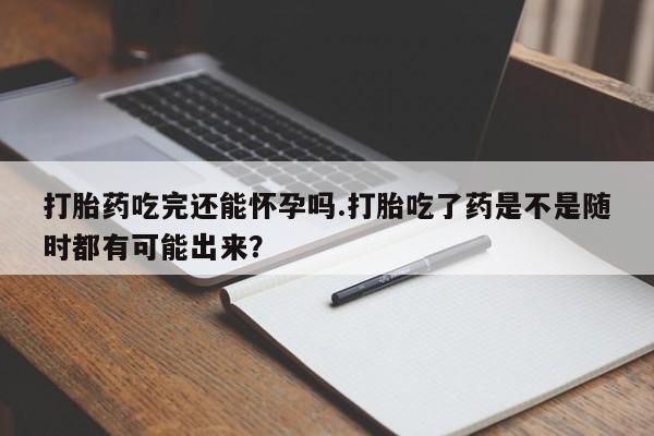 堕胎药在线付款打胎药吃完还能怀孕吗.打胎吃了药是不是随时都有可能出来？
