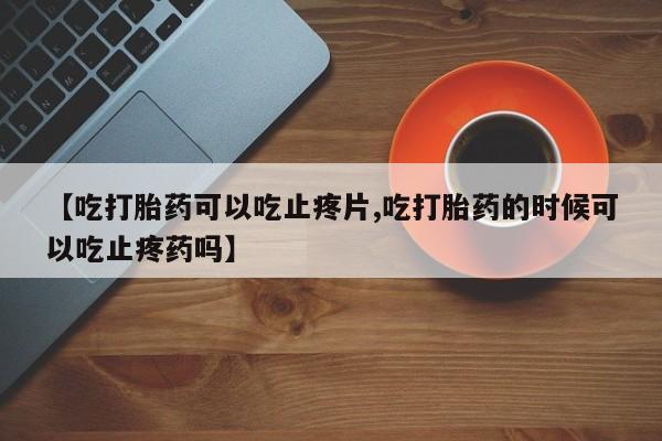 堕胎药在线付款【吃打胎药可以吃止疼片,吃打胎药的时候可以吃止疼药吗】